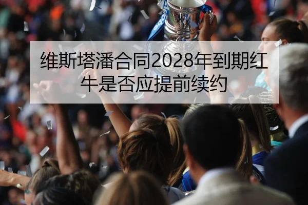 维斯塔潘合同2028年到期红牛是否应提前续约